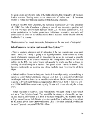 34
To give a right direction to India-U.S. trade relations, the perspective of business
leaders matters. Sharing some recent statements of Indian and U.S. business
leaders to reflect how they are reacting to the changing situations.
I’ll begin with Mr. John Chambers, the executive chairman of Cisco and chairman
of USIBC. Mr. John Chambers is playing a crucial role to create a positive and
win-win business environment between India-U.S. business communities. His
active participation in Indian government initiatives, pro-active approach and
enthusiasm are some of the characteristics that a business leader should adopt to
lead in the 21st century.
Sharing some of his recent statements, that represents the true spirit of enterprise!
John Chambers, executive chairman of Cisco System 18 19
--There’s a natural alignment and it’s almost as if the two countries can sense each
other. I think Mr. Trump is going to be a good president. Both nations are in the
midst of dramatic changes and it’s important for us not to overreact to specific
developments but on the eventual outcomes. Mr. Trump has to address the fact that
politics in the U.S. was out of touch with people for while, and has to focus on
creating 25-35 million jobs in the next four years, which “I think is doable”. The
business sentiments are positive and stock markets have recovered to all-time
highs.
-- What President Trump is doing and I think it is the right thing; he is outlining a
very bold vision that is what Prime Minister Modi did. He is going to work through
the changes and what has to occur to achieve that vision. He is a businessman so he
is going to try different things and approaches. However, I think it can be a win-
win. USD 500 billion mutual trade equally divided will create a lot of jobs in both
ways.
-- When you really look at U.S. India relationships, President Trump is really smart
and so is Prime Minister Modi. This should be the strongest relationship we have
in Asia Pacific. If you look at it from a business perspective, the bilateral trade it
will go up and down a little bit at a given time period but it will end up being about
50-50. It has grown from USD 60 billion to USD 110 billion last year, we think in
the next 7 years it can go to USD 500 billion.
 