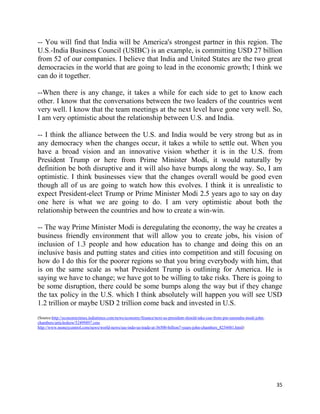 35
-- You will find that India will be America's strongest partner in this region. The
U.S.-India Business Council (USIBC) is an example, is committing USD 27 billion
from 52 of our companies. I believe that India and United States are the two great
democracies in the world that are going to lead in the economic growth; I think we
can do it together.
--When there is any change, it takes a while for each side to get to know each
other. I know that the conversations between the two leaders of the countries went
very well. I know that the team meetings at the next level have gone very well. So,
I am very optimistic about the relationship between U.S. and India.
-- I think the alliance between the U.S. and India would be very strong but as in
any democracy when the changes occur, it takes a while to settle out. When you
have a broad vision and an innovative vision whether it is in the U.S. from
President Trump or here from Prime Minister Modi, it would naturally by
definition be both disruptive and it will also have bumps along the way. So, I am
optimistic. I think businesses view that the changes overall would be good even
though all of us are going to watch how this evolves. I think it is unrealistic to
expect President-elect Trump or Prime Minister Modi 2.5 years ago to say on day
one here is what we are going to do. I am very optimistic about both the
relationship between the countries and how to create a win-win.
-- The way Prime Minister Modi is deregulating the economy, the way he creates a
business friendly environment that will allow you to create jobs, his vision of
inclusion of 1.3 people and how education has to change and doing this on an
inclusive basis and putting states and cities into competition and still focusing on
how do I do this for the poorer regions so that you bring everybody with him, that
is on the same scale as what President Trump is outlining for America. He is
saying we have to change; we have got to be willing to take risks. There is going to
be some disruption, there could be some bumps along the way but if they change
the tax policy in the U.S. which I think absolutely will happen you will see USD
1.2 trillion or maybe USD 2 trillion come back and invested in U.S.
(Source:http://economictimes.indiatimes.com/news/economy/finance/next-us-president-should-take-cue-from-pm-narendra-modi-john-
chambers/articleshow/52499897.cms
http://www.moneycontrol.com/news/world-news/see-indo-us-trade-at-36500-billion7-years-john-chambers_8254481.html)
 