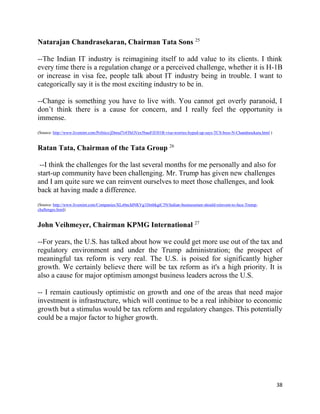 38
Natarajan Chandrasekaran, Chairman Tata Sons 25
--The Indian IT industry is reimagining itself to add value to its clients. I think
every time there is a regulation change or a perceived challenge, whether it is H-1B
or increase in visa fee, people talk about IT industry being in trouble. I want to
categorically say it is the most exciting industry to be in.
--Change is something you have to live with. You cannot get overly paranoid, I
don’t think there is a cause for concern, and I really feel the opportunity is
immense.
(Source: http://www.livemint.com/Politics/jDnruJ7r4ThGVex5buuFJI/H1B-visa-worries-hyped-up-says-TCS-boss-N-Chandrasekara.html )
Ratan Tata, Chairman of the Tata Group 26
--I think the challenges for the last several months for me personally and also for
start-up community have been challenging. Mr. Trump has given new challenges
and I am quite sure we can reinvent ourselves to meet those challenges, and look
back at having made a difference.
(Source: http://www.livemint.com/Companies/XLz0ncIdNKVg1DmbkgiC3N/Indian-businessmen-should-reinvent-to-face-Trump-
challenges.html)
John Veihmeyer, Chairman KPMG International 27
--For years, the U.S. has talked about how we could get more use out of the tax and
regulatory environment and under the Trump administration; the prospect of
meaningful tax reform is very real. The U.S. is poised for significantly higher
growth. We certainly believe there will be tax reform as it's a high priority. It is
also a cause for major optimism amongst business leaders across the U.S.
-- I remain cautiously optimistic on growth and one of the areas that need major
investment is infrastructure, which will continue to be a real inhibitor to economic
growth but a stimulus would be tax reform and regulatory changes. This potentially
could be a major factor to higher growth.
 