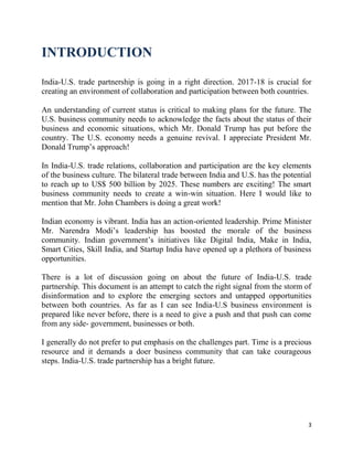 3
INTRODUCTION
India-U.S. trade partnership is going in a right direction. 2017-18 is crucial for
creating an environment of collaboration and participation between both countries.
An understanding of current status is critical to making plans for the future. The
U.S. business community needs to acknowledge the facts about the status of their
business and economic situations, which Mr. Donald Trump has put before the
country. The U.S. economy needs a genuine revival. I appreciate President Mr.
Donald Trump’s approach!
In India-U.S. trade relations, collaboration and participation are the key elements
of the business culture. The bilateral trade between India and U.S. has the potential
to reach up to US$ 500 billion by 2025. These numbers are exciting! The smart
business community needs to create a win-win situation. Here I would like to
mention that Mr. John Chambers is doing a great work!
Indian economy is vibrant. India has an action-oriented leadership. Prime Minister
Mr. Narendra Modi’s leadership has boosted the morale of the business
community. Indian government’s initiatives like Digital India, Make in India,
Smart Cities, Skill India, and Startup India have opened up a plethora of business
opportunities.
There is a lot of discussion going on about the future of India-U.S. trade
partnership. This document is an attempt to catch the right signal from the storm of
disinformation and to explore the emerging sectors and untapped opportunities
between both countries. As far as I can see India-U.S business environment is
prepared like never before, there is a need to give a push and that push can come
from any side- government, businesses or both.
I generally do not prefer to put emphasis on the challenges part. Time is a precious
resource and it demands a doer business community that can take courageous
steps. India-U.S. trade partnership has a bright future.
 