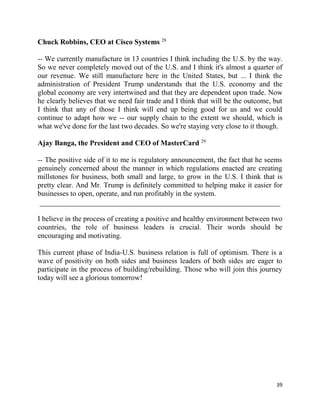 39
Chuck Robbins, CEO at Cisco Systems 28
-- We currently manufacture in 13 countries I think including the U.S. by the way.
So we never completely moved out of the U.S. and I think it's almost a quarter of
our revenue. We still manufacture here in the United States, but ... I think the
administration of President Trump understands that the U.S. economy and the
global economy are very intertwined and that they are dependent upon trade. Now
he clearly believes that we need fair trade and I think that will be the outcome, but
I think that any of those I think will end up being good for us and we could
continue to adapt how we -- our supply chain to the extent we should, which is
what we've done for the last two decades. So we're staying very close to it though.
Ajay Banga, the President and CEO of MasterCard 29
-- The positive side of it to me is regulatory announcement, the fact that he seems
genuinely concerned about the manner in which regulations enacted are creating
millstones for business, both small and large, to grow in the U.S. I think that is
pretty clear. And Mr. Trump is definitely committed to helping make it easier for
businesses to open, operate, and run profitably in the system.
I believe in the process of creating a positive and healthy environment between two
countries, the role of business leaders is crucial. Their words should be
encouraging and motivating.
This current phase of India-U.S. business relation is full of optimism. There is a
wave of positivity on both sides and business leaders of both sides are eager to
participate in the process of building/rebuilding. Those who will join this journey
today will see a glorious tomorrow!
 