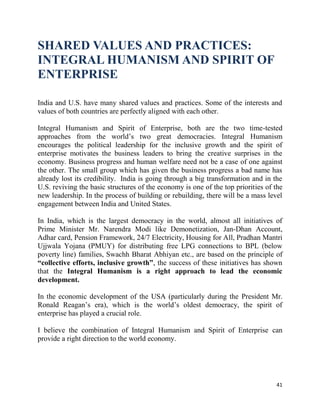 41
SHARED VALUES AND PRACTICES:
INTEGRAL HUMANISM AND SPIRIT OF
ENTERPRISE
India and U.S. have many shared values and practices. Some of the interests and
values of both countries are perfectly aligned with each other.
Integral Humanism and Spirit of Enterprise, both are the two time-tested
approaches from the world’s two great democracies. Integral Humanism
encourages the political leadership for the inclusive growth and the spirit of
enterprise motivates the business leaders to bring the creative surprises in the
economy. Business progress and human welfare need not be a case of one against
the other. The small group which has given the business progress a bad name has
already lost its credibility. India is going through a big transformation and in the
U.S. reviving the basic structures of the economy is one of the top priorities of the
new leadership. In the process of building or rebuilding, there will be a mass level
engagement between India and United States.
In India, which is the largest democracy in the world, almost all initiatives of
Prime Minister Mr. Narendra Modi like Demonetization, Jan-Dhan Account,
Adhar card, Pension Framework, 24/7 Electricity, Housing for All, Pradhan Mantri
Ujjwala Yojana (PMUY) for distributing free LPG connections to BPL (below
poverty line) families, Swachh Bharat Abhiyan etc., are based on the principle of
“collective efforts, inclusive growth”, the success of these initiatives has shown
that the Integral Humanism is a right approach to lead the economic
development.
In the economic development of the USA (particularly during the President Mr.
Ronald Reagan’s era), which is the world’s oldest democracy, the spirit of
enterprise has played a crucial role.
I believe the combination of Integral Humanism and Spirit of Enterprise can
provide a right direction to the world economy.
 