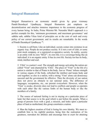 42
Integral Humanism
Integral Humanism is an economic model given by great visionary
Pandit Deendayal Upadhayay. Integral Humanism put emphasis on
decentralization and attaches immense importance to the economic progress of
every human being. In India, Prime Minister Mr. Narendra Modi’s approach is a
perfect example for this, ‘minimum government, and maximum governance’ and
sabkha sath, sabkha Vikas kind of principles are at the core of each and every
policy of our current government, and its results are remarkable. In the words
of Pandit Deendayal Upadhayay 30
:
1. Society is self-born. Like an individual, society comes into existence in an
organic way. People do not produce society. It is not a sort of club, or some
joint stock company, or a registered co-operative society. In reality, society
is an entity with its own “SELF”, its own life; it is a sovereign being like an
individual; it is an organic entity. It has its own life. Society too has its body,
mind, intellect and soul.
2. ‘Chiti’ is a nation’s soul. The strength and energy activating the nation are
called “Virat” and channeled by ‘Chiti’. The place of ‘Virat” in the life of a
nation is similar to that of Prana in the body. Just as ‘Prana’ infuses strength
in various organs of the body, refreshed the intellect and keeps body and
soul together; so also in a nation, with a strong ‘Virat’ alone can democracy
succeed and the government be effective. Then the diversity of our nation
does not prove an obstacle to our national unity. The difference of
languages, occupations, etc., are present everywhere. However, when the
‘Virat’ is awake, diversity does not lead to conflicts and people co-operates
with each other like the various limbs of the human body or like the
members of a family.
3. The source of national feeling is not in staying on a particular piece of
land, but that source is in the goal which is put before the people. When a
group of persons lives with a goal, a mission, and looks upon a particular
place of land as motherland, this group constitutes a nation.
4. Man the highest creation of God is losing his own identity. We must re-
establish him in his rightful position, being him the realization of his
greatness, reawaken his abilities and encourage him to exert for attaining
 