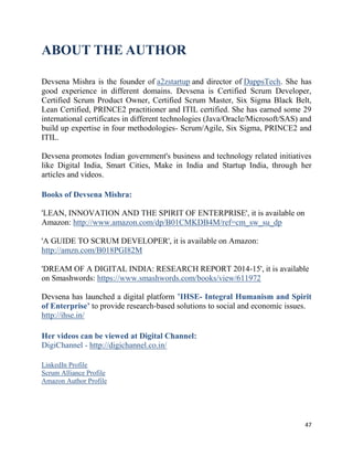 47
ABOUT THE AUTHOR
Devsena Mishra is the founder of a2zstartup and director of DappsTech. She has
good experience in different domains. Devsena is Certified Scrum Developer,
Certified Scrum Product Owner, Certified Scrum Master, Six Sigma Black Belt,
Lean Certified, PRINCE2 practitioner and ITIL certified. She has earned some 29
international certificates in different technologies (Java/Oracle/Microsoft/SAS) and
build up expertise in four methodologies- Scrum/Agile, Six Sigma, PRINCE2 and
ITIL.
Devsena promotes Indian government's business and technology related initiatives
like Digital India, Smart Cities, Make in India and Startup India, through her
articles and videos.
Books of Devsena Mishra:
'LEAN, INNOVATION AND THE SPIRIT OF ENTERPRISE', it is available on
Amazon: http://www.amazon.com/dp/B01CMKDB4M/ref=cm_sw_su_dp
'A GUIDE TO SCRUM DEVELOPER', it is available on Amazon:
http://amzn.com/B018PGI82M
'DREAM OF A DIGITAL INDIA: RESEARCH REPORT 2014-15', it is available
on Smashwords: https://www.smashwords.com/books/view/611972
Devsena has launched a digital platform ’IHSE- Integral Humanism and Spirit
of Enterprise’ to provide research-based solutions to social and economic issues.
http://ihse.in/
Her videos can be viewed at Digital Channel:
DigiChannel - http://digichannel.co.in/
LinkedIn Profile
Scrum Alliance Profile
Amazon Author Profile
 
