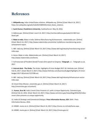 49
References
1. Wikipedia.org. India–United States relations. Wikipedia.org. [Online] [Cited: March 14, 2017.]
https://en.wikipedia.org/wiki/India%E2%80%93United_States_relations.
2. Sumit Kumar, Pondicherry University. EastAsiaForum. May 10, 2016.
3. Defense.gov. [Online] [Cited: march 14, 2017.] http://archive.defense.gov/pubs/US-IND-Fact-
Sheet.pdf.
4. Make in India. Make in India: Defense Manufacturing Achievements . makeinindia.com. [Online]
[Cited: March 14, 2017.] http://www.makeinindia.com/article/-/v/defence-manufacturing-sector-
achievement-report.
5. IBEF. ibef.org. [Online] [Cited: March 14, 2017.] http://www.ibef.org/industry/manufacturing-sector-
india.aspx.
6. Home: Make in India. MakeinIndia.com. [Online] [Cited: March 14, 2017.]
http://www.makeinindia.com/home.
7. Full transcript of President Donald Trump's first speech to Congress. Telegraph. s.l. : Telegraph.co.uk,
2017.
8. Internet desk - The Hindu. The Hindu: Highlights of Union Budget 2017-18. thehindu.com. [Online]
Feb 01, 2017. [Cited: March 4, 2017.] http://www.thehindu.com/business/budget/Highlights-of-Union-
Budget-2017-18/article17127298.ece.
9. IBEF. ibef.org. [Online] [Cited: March 14, 2017.] http://www.ibef.org/industry/infrastructure-sector-
india.aspx.
10. Smart Cities Mission. smartcities.gov.in. [Online] [Cited: March 14, 2017.]
http://smartcities.gov.in/content/.
11. Kumar, Arun M. India’s Smart Cities Presents U.S. with a Unique Opportunity. Commerce.gov.
[Online] Feb 22, 2016. [Cited: March 14, 2017.] https://www.commerce.gov/news/blog/2016/02/indias-
smart-cities-presents-us-unique-opportunity.
12. India US Strategic and Commercial Dialogue. Press Information Bureau, GOI. Delhi : Press
Information Bureau, 2016.
13. MSME. msme.nic.in. [Online] [Cited: March 14, 2017.] http://msme.nic.in/mob/home.aspx.
14. MSME. msme.gov.in. [Online] [Cited: March 14, 2017.] http://msme.gov.in/.
 