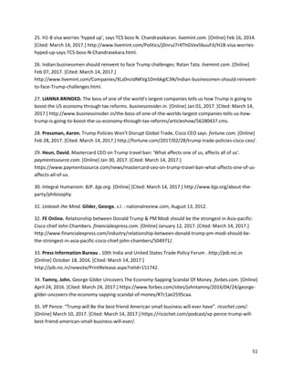 51
25. H1-B visa worries ‘hyped up’, says TCS boss N. Chandrasekaran. livemint.com. [Online] Feb 16, 2014.
[Cited: March 14, 2017.] http://www.livemint.com/Politics/jDnruJ7r4ThGVex5buuFJI/H1B-visa-worries-
hyped-up-says-TCS-boss-N-Chandrasekara.html.
26. Indian businessmen should reinvent to face Trump challenges: Ratan Tata. livemint.com. [Online]
Feb 07, 2017. [Cited: March 14, 2017.]
http://www.livemint.com/Companies/XLz0ncIdNKVg1DmbkgiC3N/Indian-businessmen-should-reinvent-
to-face-Trump-challenges.html.
27. LIANNA BRINDED. The boss of one of the world's largest companies tells us how Trump is going to
boost the US economy through tax reforms. businessinsider.in. [Online] Jan 01, 2017. [Cited: March 14,
2017.] http://www.businessinsider.in/the-boss-of-one-of-the-worlds-largest-companies-tells-us-how-
trump-is-going-to-boost-the-us-economy-through-tax-reforms/articleshow/56280437.cms.
28. Pressman, Aaron. Trump Policies Won’t Disrupt Global Trade, Cisco CEO says. fortune.com. [Online]
Feb 28, 2017. [Cited: March 14, 2017.] http://fortune.com/2017/02/28/trump-trade-policies-cisco-ceo/.
29. Heun, David. Mastercard CEO on Trump travel ban: 'What affects one of us, affects all of us'.
paymentssource.com. [Online] Jan 30, 2017. [Cited: March 14, 2017.]
https://www.paymentssource.com/news/mastercard-ceo-on-trump-travel-ban-what-affects-one-of-us-
affects-all-of-us.
30. Integral Humanism: BJP. bjp.org. [Online] [Cited: March 14, 2017.] http://www.bjp.org/about-the-
party/philosophy.
31. Unleash the Mind. Gilder, George. s.l. : nationalreview.com, August 13, 2012.
32. FE Online. Relationship between Donald Trump & PM Modi should be the strongest in Asia-pacific:
Cisco chief John Chambers. financialexpress.com. [Online] January 12, 2017. [Cited: March 14, 2017.]
http://www.financialexpress.com/industry/relationship-between-donald-trump-pm-modi-should-be-
the-strongest-in-asia-pacific-cisco-chief-john-chambers/504971/.
33. Press Information Bureau . 10th India and United States Trade Policy Forum . http://pib.nic.in.
[Online] October 18, 2016. [Cited: March 14, 2017.]
http://pib.nic.in/newsite/PrintRelease.aspx?relid=151742.
34. Tamny, John. George Gilder Uncovers The Economy-Sapping Scandal Of Money. forbes.com. [Online]
April 24, 2016. [Cited: March 24, 2017.] https://www.forbes.com/sites/johntamny/2016/04/24/george-
gilder-uncovers-the-economy-sapping-scandal-of-money/#7c1ae2595caa.
35. VP Pence: “Trump will Be the best friend American small business will ever have”. ricochet.com/.
[Online] March 10, 2017. [Cited: March 14, 2017.] https://ricochet.com/podcast/vp-pence-trump-will-
best-friend-american-small-business-will-ever/.
 
