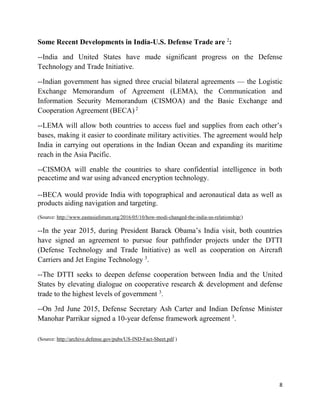 8
Some Recent Developments in India-U.S. Defense Trade are 2
:
--India and United States have made significant progress on the Defense
Technology and Trade Initiative.
--Indian government has signed three crucial bilateral agreements — the Logistic
Exchange Memorandum of Agreement (LEMA), the Communication and
Information Security Memorandum (CISMOA) and the Basic Exchange and
Cooperation Agreement (BECA) 2
.
--LEMA will allow both countries to access fuel and supplies from each other’s
bases, making it easier to coordinate military activities. The agreement would help
India in carrying out operations in the Indian Ocean and expanding its maritime
reach in the Asia Pacific.
--CISMOA will enable the countries to share confidential intelligence in both
peacetime and war using advanced encryption technology.
--BECA would provide India with topographical and aeronautical data as well as
products aiding navigation and targeting.
(Source: http://www.eastasiaforum.org/2016/05/10/how-modi-changed-the-india-us-relationship/)
--In the year 2015, during President Barack Obama’s India visit, both countries
have signed an agreement to pursue four pathfinder projects under the DTTI
(Defense Technology and Trade Initiative) as well as cooperation on Aircraft
Carriers and Jet Engine Technology 3
.
--The DTTI seeks to deepen defense cooperation between India and the United
States by elevating dialogue on cooperative research & development and defense
trade to the highest levels of government 3
.
--On 3rd June 2015, Defense Secretary Ash Carter and Indian Defense Minister
Manohar Parrikar signed a 10-year defense framework agreement 3
.
(Source: http://archive.defense.gov/pubs/US-IND-Fact-Sheet.pdf )
 
