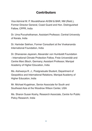 Contributors
Vice Admiral M. P. Muralidharan AVSM & BAR, NM (Retd.),
Former Director General, Coast Guard and Hon. Distinguished
Fellow, CPPR, India
Dr. Uma Purushothaman, Assistant Professor, Central University
of Kerala, India
Dr. Harinder Sekhon, Former Consultant at the Vivekananda
International Foundation, India
Dr. Dhanasree Jayaram, Alexander von Humboldt Foundation
- International Climate Protection Fellow, Freie Universität and
Centre Marc Bloch, Germany; Assistant Professor, Manipal
Academy of Higher Education, India
Ms. Aishwarya R. J., Postgraduate Student, Department of
Geopolitics and International Relations, Manipal Academy of
Higher Education, India
Mr. Michael Kugelman, Senior Associate for South and
Southeast Asia at the Woodrow Wilson Center, USA
Ms. Sharon Susan Koshy, Research Associate, Centre for Public
Policy Research, India
v
 