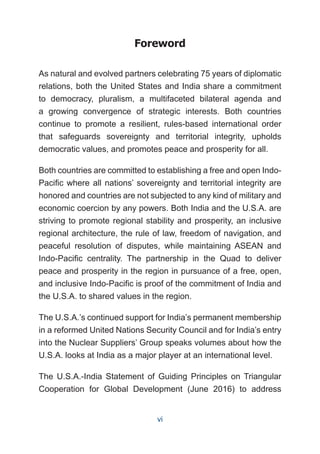 Foreword
As natural and evolved partners celebrating 75 years of diplomatic
relations, both the United States and India share a commitment
to democracy, pluralism, a multifaceted bilateral agenda and
a growing convergence of strategic interests. Both countries
continue to promote a resilient, rules-based international order
that safeguards sovereignty and territorial integrity, upholds
democratic values, and promotes peace and prosperity for all.
Both countries are committed to establishing a free and open Indo-
Pacific where all nations’ sovereignty and territorial integrity are
honored and countries are not subjected to any kind of military and
economic coercion by any powers. Both India and the U.S.A. are
striving to promote regional stability and prosperity, an inclusive
regional architecture, the rule of law, freedom of navigation, and
peaceful resolution of disputes, while maintaining ASEAN and
Indo-Pacific centrality. The partnership in the Quad to deliver
peace and prosperity in the region in pursuance of a free, open,
and inclusive Indo-Pacific is proof of the commitment of India and
the U.S.A. to shared values in the region.
The U.S.A.’s continued support for India’s permanent membership
in a reformed United Nations Security Council and for India’s entry
into the Nuclear Suppliers’ Group speaks volumes about how the
U.S.A. looks at India as a major player at an international level.
The U.S.A.-India Statement of Guiding Principles on Triangular
Cooperation for Global Development (June 2016) to address
vi
 
