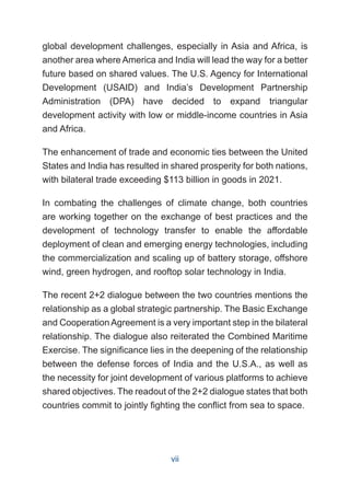 global development challenges, especially in Asia and Africa, is
another area where America and India will lead the way for a better
future based on shared values. The U.S. Agency for International
Development (USAID) and India’s Development Partnership
Administration (DPA) have decided to expand triangular
development activity with low or middle-income countries in Asia
and Africa.
The enhancement of trade and economic ties between the United
States and India has resulted in shared prosperity for both nations,
with bilateral trade exceeding $113 billion in goods in 2021.
In combating the challenges of climate change, both countries
are working together on the exchange of best practices and the
development of technology transfer to enable the affordable
deployment of clean and emerging energy technologies, including
the commercialization and scaling up of battery storage, offshore
wind, green hydrogen, and rooftop solar technology in India.
The recent 2+2 dialogue between the two countries mentions the
relationship as a global strategic partnership. The Basic Exchange
and Cooperation Agreement is a very important step in the bilateral
relationship. The dialogue also reiterated the Combined Maritime
Exercise. The significance lies in the deepening of the relationship
between the defense forces of India and the U.S.A., as well as
the necessity for joint development of various platforms to achieve
shared objectives. The readout of the 2+2 dialogue states that both
countries commit to jointly fighting the conflict from sea to space.
vii
 