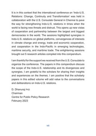 It is in this context that the international conference on ‘Indo-U.S.
Relations: Change, Continuity and Transformation’ was held in
collaboration with the U.S. Consulate General in Chennai to pave
the way for strengthening Indo-U.S. relations in times when the
world is facing new threats and distrust. This opens up new vistas
of cooperation and partnership between the largest and biggest
democracies in the world. The sessions highlighted synergies in
Indo-U.S. relations on global platforms, convergences of interests
in climate change and energy, trade and economic cooperation,
and cooperation in the Indo-Pacific in emerging technologies,
maritime security, and maritime trade. The enlightening sessions
brought out 5 research articles compiled into this compendium.
I am thankful for the support we received from the U.S. Consulate to
organize the conference. The papers in this compendium discuss
the scope of the Indo-U.S. relationship and its divergences and
synergies. I am grateful to the scholars for sharing their insights
and experiences on the themes. I am positive that the scholarly
papers in this edited volume will add value to the conversations
and deliberations on Indo-U.S. relations.
D. Dhanuraj PhD
Chairman
Centre for Public Policy Research
February 2023
viii
 