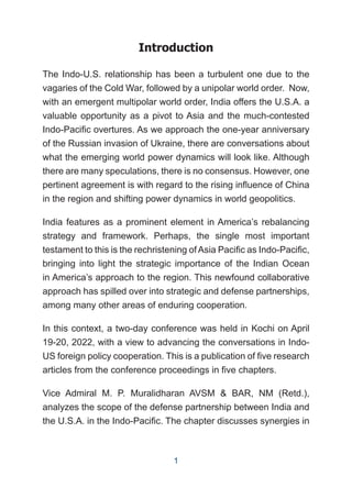 Introduction
The Indo-U.S. relationship has been a turbulent one due to the
vagaries of the Cold War, followed by a unipolar world order. Now,
with an emergent multipolar world order, India offers the U.S.A. a
valuable opportunity as a pivot to Asia and the much-contested
Indo-Pacific overtures. As we approach the one-year anniversary
of the Russian invasion of Ukraine, there are conversations about
what the emerging world power dynamics will look like. Although
there are many speculations, there is no consensus. However, one
pertinent agreement is with regard to the rising influence of China
in the region and shifting power dynamics in world geopolitics.
India features as a prominent element in America’s rebalancing
strategy and framework. Perhaps, the single most important
testament to this is the rechristening of Asia Pacific as Indo-Pacific,
bringing into light the strategic importance of the Indian Ocean
in America’s approach to the region. This newfound collaborative
approach has spilled over into strategic and defense partnerships,
among many other areas of enduring cooperation.
In this context, a two-day conference was held in Kochi on April
19-20, 2022, with a view to advancing the conversations in Indo-
US foreign policy cooperation. This is a publication of five research
articles from the conference proceedings in five chapters.
Vice Admiral M. P. Muralidharan AVSM & BAR, NM (Retd.),
analyzes the scope of the defense partnership between India and
the U.S.A. in the Indo-Pacific. The chapter discusses synergies in
1
 
