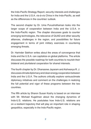 the Indo-Pacific Strategy Report, security interests and challenges
for India and the U.S.A. vis-à-vis China in the Indo-Pacific, as well
as the differences in the countries’ outlook.
The second chapter by Dr. Uma Purushothaman looks into the
larger scope of cooperation between India and the U.S.A. in
the Indo-Pacific region. The chapter discusses goals to counter
emerging technologies, the relevance of QUAD and other security
alliances, challenges in the region, and possibilities for future
engagement in terms of joint military exercises in countering
emerging threats.
Dr. Harinder Sekhon writes about the areas of convergence that
India and the U.S.A. can capitalize on global platforms. The article
discusses the possible roadmap for both countries to nourish their
bilateral and plurilateral cooperation for shared interests.
The fourth chapter by Dr. Dhanasree Jayaram and Aishwarya R. J.
discussesclimatediplomacyandcleanenergycooperationbetween
India and the U.S.A. The authors critically explore variousclimate
diplomacy initiatives and comment on the challenges in realizing
the full potential and vigor of these programs between the two
countries.
The fifth article by Sharon Susan Koshy is based on an interview
with Mr. Michael Kugelman about the changing dynamics of
Indo-U.S. relations. He postulates how Indo-U.S. relations are
on a resilient trajectory that will play an important role in shaping
geopolitics, especially in the Indo-Pacific region.
2
 