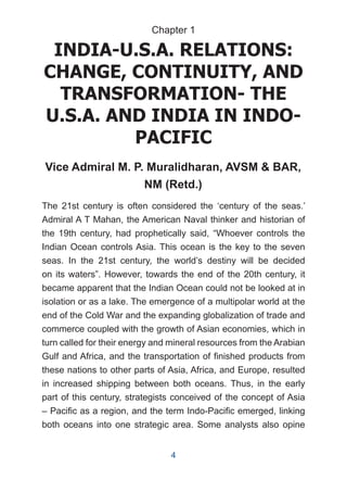 INDIA-U.S.A. RELATIONS:
CHANGE, CONTINUITY, AND
TRANSFORMATION- THE
U.S.A. AND INDIA IN INDO-
PACIFIC
Vice Admiral M. P. Muralidharan, AVSM & BAR,
NM (Retd.)
The 21st century is often considered the ‘century of the seas.’
Admiral A T Mahan, the American Naval thinker and historian of
the 19th century, had prophetically said, “Whoever controls the
Indian Ocean controls Asia. This ocean is the key to the seven
seas. In the 21st century, the world’s destiny will be decided
on its waters”. However, towards the end of the 20th century, it
became apparent that the Indian Ocean could not be looked at in
isolation or as a lake. The emergence of a multipolar world at the
end of the Cold War and the expanding globalization of trade and
commerce coupled with the growth of Asian economies, which in
turn called for their energy and mineral resources from the Arabian
Gulf and Africa, and the transportation of finished products from
these nations to other parts of Asia, Africa, and Europe, resulted
in increased shipping between both oceans. Thus, in the early
part of this century, strategists conceived of the concept of Asia
– Pacific as a region, and the term Indo-Pacific emerged, linking
both oceans into one strategic area. Some analysts also opine
Chapter 1
4
 