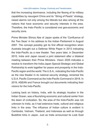 that the increasing dominance, including the flexing of its military
capabilities by resurgent China and its ‘‘String of Pearls’’ strategy,
raised alarms not only among the littorals but also among all the
nations that have economic and security interests in the area.
Therefore, the Indo–Pacific is considered one geo-economic and
security zone.
Prime Minister Shinzo Abe of Japan spoke of the ‘Confluence of
the Two Seas’ in his address to the Indian Parliament in August
2007. The concept possibly got its first official recognition when
Australia brought out a Defense White Paper in 2013 indicating
the Indo-Pacific as a new theater. Two years later, in December
2015, India and Japan issued a joint statement after a bilateral
meeting between their Prime Ministers. Vision 2025 indicates a
resolve to transform the India-Japan Special Strategic and Global
Partnership to work together for peace and prosperity in the Indo-
Pacific region and the world. The U.S.A., indicating the Indo-Pacific
as the new theater in its national security strategy, renamed the
U.S.A. Pacific Command as the Indo-Pacific Command in 2018. In
2019, ASEAN and France brought out documents indicating their
visions for the Indo-Pacific.
Looking back on history, India, with its strategic location in the
Indian Ocean, was a flourishing economic and cultural center from
the dawn of civilization. So, the area of the Indo-Pacific was not
unknown to India, as it had extensive trade, cultural and religious
links in the area. The influence of Indian culture is evident in
Cambodia, Vietnam, Thailand, and Indonesia as well as through
Buddhist links in Japan. Just as India announced its Look East
India USA relations: Change, Continuity and Transformation
5
 