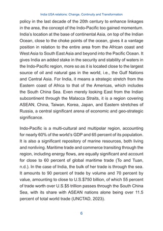 policy in the last decade of the 20th century to enhance linkages
in the area, the concept of the Indo-Pacific too gained momentum.
India’s location at the base of continental Asia, on top of the Indian
Ocean, close to the choke points of the ocean, gives it a vantage
position in relation to the entire area from the African coast and
West Asia to South East Asia and beyond into the Pacific Ocean. It
gives India an added stake in the security and stability of waters in
the Indo-Pacific region, more so as it is located close to the largest
source of oil and natural gas in the world, i.e., the Gulf Nations
and Central Asia. For India, it means a strategic stretch from the
Eastern coast of Africa to that of the Americas, which includes
the South China Sea. Even merely looking East from the Indian
subcontinent through the Malacca Straits, it is a region covering
ASEAN, China, Taiwan, Korea, Japan, and Eastern stretches of
Russia, a central significant arena of economic and geo-strategic
significance.
Indo-Pacific is a multi-cultural and multipolar region, accounting
for nearly 60% of the world’s GDP and 65 percent of its population.
It is also a significant repository of marine resources, both living
and nonliving. Maritime trade and commerce transiting through the
region, including energy flows, are equally significant and account
for close to 60 percent of global maritime trade (To and Tuan,
n.d.). In the case of India, the bulk of her trade is through the sea.
It amounts to 90 percent of trade by volume and 70 percent by
value, amounting to close to U.S.$750 billion, of which 55 percent
of trade worth over U.S.$5 trillion passes through the South China
Sea, with its share with ASEAN nations alone being over 11.5
percent of total world trade (UNCTAD, 2023).
India USA relations: Change, Continuity and Transformation
6
 