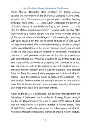 Prime Minister Narendra Modi amplified the Indian outlook
towards the Indo-Pacific at the Shangri La Dialogue in June 2018,
when he said, “Oceans had an important place in Indian thinking
since pre-Vedic times. ………The Indian Ocean has shaped much
of India’s history. It now holds the key to our future. ……. It is
also the lifeline of global commerce”. He went on to say that “The
Indo-Pacific is a natural region. It is also home to a vast array of
global opportunities and challenges”. It is increasingly convincing
with each passing day that the destinies of those of us who live in
the region are linked. We should all have equal access as a right
under international law to the use of common spaces on sea and
in the air that would require freedom of navigation, unimpeded
commerce, and peaceful settlement of disputes in accordance
with international law. When we all agree to live by that code, our
sea lanes will be pathways to prosperity and corridors of peace.
We will also be able to be united to prevent maritime crimes,
preserve marine ecology, protect against disasters, and prosper
from the Blue Economy. India’s engagement in the Indo-Pacific
region – from the shores of Africa to those of the Americas - will
be inclusive. Both countries are aiming to support an international
order that is democratic and based on rules, ensuring all nations
can prosper as equal and sovereign entities.
As far as the U.S.A. is concerned, the opening message from the
Secretary of Defense in the Indo-Pacific Strategy Report brought
out by the Department of Defense in June 2019 makes it clear
that the Indo-Pacific is a priority theater. It further states, “The
United States is a Pacific nation; we are linked to our Indo-Pacific
neighbors through unbreakable bonds of shared history, culture,
India USA relations: Change, Continuity and Transformation
7
 