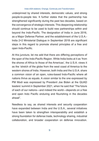 underpinned by shared interests, democratic values, and strong
people-to-people ties. It further states that the partnership has
strengthened significantly during the past two decades, based on
the convergence of strategic interests. This deepening relationship
should continue to be used to build new partnerships within and
beyond the Indo-Pacific. The designation of India in June 2016,
as a Major Defense Partner, and the establishment of the U.S.A.-
India 2+2 Ministerial Dialogue in September 2018 are significant
steps in this regard to promote shared principles of a free and
open Indo-Pacific.
At this juncture, let me add that there are differing perceptions of
the span of the Indo-Pacific Region. While India looks at it as ‘from
the shores of Africa to those of the Americas’, the U.S.A. views it
as the ‘stretch of the globe from the west coast of America to the
western shores of India. However, both India and the U.S.A. share
a common vision of an open, rules-based Indo-Pacific where all
nations thrive as equals. A vision similar to the one expressed by
PM Modi was expressed by President Joe Biden at the QUAD
leaders’ summit in September 2021, when he said that “The future
of each of our nations—and indeed the world—depends on a free
and open Indo Pacific enduring and flourishing in the decades
ahead”.
Needless to say, as shared interests and security cooperation
have expanded between India and the U.S.A., several initiatives
have been taken to strengthen interoperability and establish a
strong foundation for defense trade, technology sharing, industrial
collaboration, and broader cooperation on defense innovation.
India USA relations: Change, Continuity and Transformation
9
 