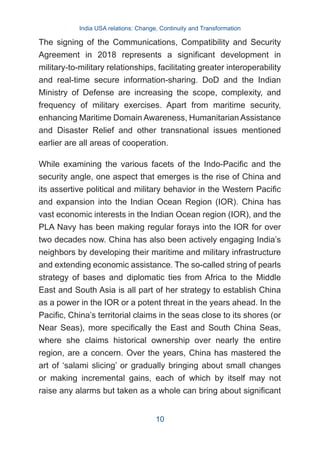 The signing of the Communications, Compatibility and Security
Agreement in 2018 represents a significant development in
military-to-military relationships, facilitating greater interoperability
and real-time secure information-sharing. DoD and the Indian
Ministry of Defense are increasing the scope, complexity, and
frequency of military exercises. Apart from maritime security,
enhancing Maritime Domain Awareness, Humanitarian Assistance
and Disaster Relief and other transnational issues mentioned
earlier are all areas of cooperation.
While examining the various facets of the Indo-Pacific and the
security angle, one aspect that emerges is the rise of China and
its assertive political and military behavior in the Western Pacific
and expansion into the Indian Ocean Region (IOR). China has
vast economic interests in the Indian Ocean region (IOR), and the
PLA Navy has been making regular forays into the IOR for over
two decades now. China has also been actively engaging India’s
neighbors by developing their maritime and military infrastructure
and extending economic assistance. The so-called string of pearls
strategy of bases and diplomatic ties from Africa to the Middle
East and South Asia is all part of her strategy to establish China
as a power in the IOR or a potent threat in the years ahead. In the
Pacific, China’s territorial claims in the seas close to its shores (or
Near Seas), more specifically the East and South China Seas,
where she claims historical ownership over nearly the entire
region, are a concern. Over the years, China has mastered the
art of ‘salami slicing’ or gradually bringing about small changes
or making incremental gains, each of which by itself may not
raise any alarms but taken as a whole can bring about significant
India USA relations: Change, Continuity and Transformation
10
 