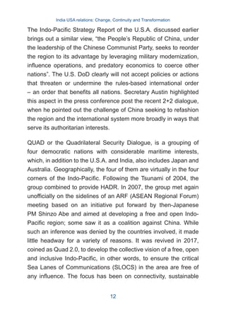 The Indo-Pacific Strategy Report of the U.S.A. discussed earlier
brings out a similar view, “the People’s Republic of China, under
the leadership of the Chinese Communist Party, seeks to reorder
the region to its advantage by leveraging military modernization,
influence operations, and predatory economics to coerce other
nations”. The U.S. DoD clearly will not accept policies or actions
that threaten or undermine the rules-based international order
– an order that benefits all nations. Secretary Austin highlighted
this aspect in the press conference post the recent 2+2 dialogue,
when he pointed out the challenge of China seeking to refashion
the region and the international system more broadly in ways that
serve its authoritarian interests.
QUAD or the Quadrilateral Security Dialogue, is a grouping of
four democratic nations with considerable maritime interests,
which, in addition to the U.S.A. and India, also includes Japan and
Australia. Geographically, the four of them are virtually in the four
corners of the Indo-Pacific. Following the Tsunami of 2004, the
group combined to provide HADR. In 2007, the group met again
unofficially on the sidelines of an ARF (ASEAN Regional Forum)
meeting based on an initiative put forward by then-Japanese
PM Shinzo Abe and aimed at developing a free and open Indo-
Pacific region; some saw it as a coalition against China. While
such an inference was denied by the countries involved, it made
little headway for a variety of reasons. It was revived in 2017,
coined as Quad 2.0, to develop the collective vision of a free, open
and inclusive Indo-Pacific, in other words, to ensure the critical
Sea Lanes of Communications (SLOCS) in the area are free of
any influence. The focus has been on connectivity, sustainable
India USA relations: Change, Continuity and Transformation
12
 