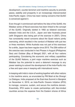 development, counter-terrorism and maritime security to promote
peace, stability and prosperity in an increasingly interconnected
Indo-Pacific region. China has been raising concerns that QUAD
is conceived against it.
Even though it commenced well before the idea of the QUAD, the
Malabar series of Naval exercises has been linked to the concept
of the QUAD. Originally started in 1992 as bilateral exercises
between India and the U.S.A., Japan and later Australia joined
(with Singapore also being part of the exercise in 2007). China
has consistently raised concerns about the Quad nations jointly
exercising, which resulted in the conduct of Malabar with just two
or three members. While Australia was not part of the exercises
for a while, Japan has been regular since 2015. The 25th edition of
the exercise was conducted in two Phases in August (Philippines
Sea) and October (Bay of Bengal) 2021, with all four nations
participating. Considering the economic and military capabilities
of the QUAD Nations, a joint major maritime exercise such as
Malabar has the potential to send a deterrent message to any
power seeking to subvert the development of the Indo-Pacific into
a free and open area in keeping with international norms.
In keeping with India’s vision of working together with other nations
in the maritime arena, as enunciated by PM Modi at the Shangri
La Dialogue, India proposed at the East Asia Summit in Bangkok
on November 4, 2019, an Indo-Pacific Oceans Initiative (IPOI)
to manage, conserve, sustain, and secure the maritime domain.
Essentially, IPOI seeks to create partnerships with like-minded
countries across the expanse from the Eastern shores of Africa
India USA relations: Change, Continuity and Transformation
13
 