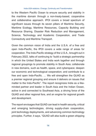 to the Western Pacific Ocean to ensure security and stability in
the maritime domain through a non-treaty-based, cooperative
and collaborative approach. IPOI covers a broad spectrum of
significant issues through its seven pillars of Maritime Security,
Maritime Ecology, Maritime Resources, Capacity Building and
Resource Sharing, Disaster Risk Reduction and Management,
Science, Technology and Academic Cooperation, and Trade
Connectivity and Maritime Transport.
Given the common vision of India and the U.S.A. of a free and
open Indo-Pacific, the IPOI covers a wide range of areas for
cooperation. The Indo-Pacific strategy of the U.S.A., brought out in
February 2022, talks of continuing to “build a strategic partnership
in which the United States and India work together and through
regional groupings to promote stability in South Asia; collaborate
in new domains, such as health, space, and cyberspace; deepen
our economic and technological cooperation; and contribute to a
free and open Indo-Pacific. … We will strengthen the QUAD as
a premier regional grouping and ensure it delivers on issues that
matter to the Indo-Pacific”. The report recognizes India as a like-
minded partner and leader in South Asia and the Indian Ocean,
active in and connected to Southeast Asia, a driving force of the
QUAD and other regional fora, and an engine for regional growth
and development.
The report envisages that QUAD can lead in health security, critical
and emerging technologies, driving supply-chain cooperation,
joint technology deployments, and advancing common technology
principles. Further, it says, “QUAD will also build a green shipping
India USA relations: Change, Continuity and Transformation
14
 