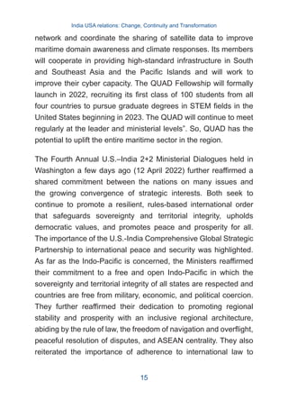 network and coordinate the sharing of satellite data to improve
maritime domain awareness and climate responses. Its members
will cooperate in providing high-standard infrastructure in South
and Southeast Asia and the Pacific Islands and will work to
improve their cyber capacity. The QUAD Fellowship will formally
launch in 2022, recruiting its first class of 100 students from all
four countries to pursue graduate degrees in STEM fields in the
United States beginning in 2023. The QUAD will continue to meet
regularly at the leader and ministerial levels”. So, QUAD has the
potential to uplift the entire maritime sector in the region.
The Fourth Annual U.S.–India 2+2 Ministerial Dialogues held in
Washington a few days ago (12 April 2022) further reaffirmed a
shared commitment between the nations on many issues and
the growing convergence of strategic interests. Both seek to
continue to promote a resilient, rules-based international order
that safeguards sovereignty and territorial integrity, upholds
democratic values, and promotes peace and prosperity for all.
The importance of the U.S.-India Comprehensive Global Strategic
Partnership to international peace and security was highlighted.
As far as the Indo-Pacific is concerned, the Ministers reaffirmed
their commitment to a free and open Indo-Pacific in which the
sovereignty and territorial integrity of all states are respected and
countries are free from military, economic, and political coercion.
They further reaffirmed their dedication to promoting regional
stability and prosperity with an inclusive regional architecture,
abiding by the rule of law, the freedom of navigation and overflight,
peaceful resolution of disputes, and ASEAN centrality. They also
reiterated the importance of adherence to international law to
India USA relations: Change, Continuity and Transformation
15
 