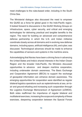 meet challenges to the rules-based order, including in the South
China Sea.
The Ministerial dialogue also discussed the need to empower
the QUAD as a force for global good in the Indo-Pacific region.
It looked forward to discussions in the QUAD Working Groups on
infrastructure, space, cyber security, and critical and emerging
technologies for delivering practical and tangible benefits to the
region. The need for building an advanced and comprehensive
defense partnership in which the U.S. and Indian militaries
coordinate closely across all domains and in evolving new defense
domains, including space, artificial intelligence (AI), and cyber, was
discussed. Technological advances should be made to enhance
the capabilities of sensors and systems in the maritime arena.
Acknowledging that Navies have been a driving force in advancing
the United States and India’s shared interests in the Indian Ocean
Region and the broader Indo-Pacific, the Ministers discussed
opportunities to advance and deepen maritime cooperation,
including underwater domain awareness. The Basic Exchange
and Cooperation Agreement (BECA) to support the exchange
of geospatial information can enhance domain awareness. The
emerging opportunities for cooperation were identified as regular
bilateral logistics operations such as replenishments at sea, air-to-
air and ground-refueling and increasing such cooperation through
the Logistics Exchange Memorandum of Agreement (LEMOA).
Both sides reaffirmed the importance of regular bilateral and
multilateral exercises, increasing the scope and complexity of these
exercises, deepening cooperation between the Special Forces
India USA relations: Change, Continuity and Transformation
16
 