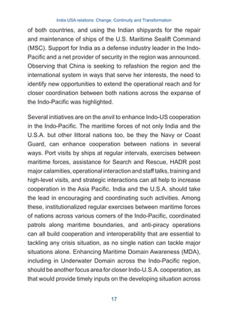 of both countries, and using the Indian shipyards for the repair
and maintenance of ships of the U.S. Maritime Sealift Command
(MSC). Support for India as a defense industry leader in the Indo-
Pacific and a net provider of security in the region was announced.
Observing that China is seeking to refashion the region and the
international system in ways that serve her interests, the need to
identify new opportunities to extend the operational reach and for
closer coordination between both nations across the expanse of
the Indo-Pacific was highlighted.
Several initiatives are on the anvil to enhance Indo-US cooperation
in the Indo-Pacific. The maritime forces of not only India and the
U.S.A. but other littoral nations too, be they the Navy or Coast
Guard, can enhance cooperation between nations in several
ways. Port visits by ships at regular intervals, exercises between
maritime forces, assistance for Search and Rescue, HADR post
major calamities, operational interaction and staff talks, training and
high-level visits, and strategic interactions can all help to increase
cooperation in the Asia Pacific. India and the U.S.A. should take
the lead in encouraging and coordinating such activities. Among
these, institutionalized regular exercises between maritime forces
of nations across various corners of the Indo-Pacific, coordinated
patrols along maritime boundaries, and anti-piracy operations
can all build cooperation and interoperability that are essential to
tackling any crisis situation, as no single nation can tackle major
situations alone. Enhancing Maritime Domain Awareness (MDA),
including in Underwater Domain across the Indo-Pacific region,
should be another focus area for closer Indo-U.S.A. cooperation, as
that would provide timely inputs on the developing situation across
India USA relations: Change, Continuity and Transformation
17
 