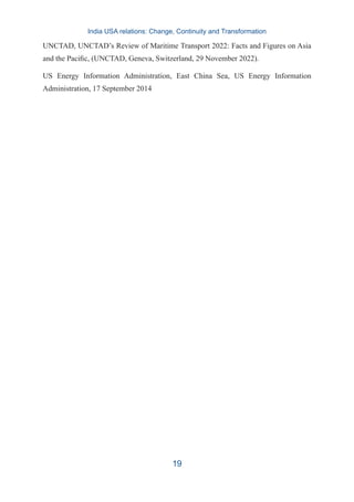 UNCTAD, UNCTAD’s Review of Maritime Transport 2022: Facts and Figures on Asia
and the Pacific, (UNCTAD, Geneva, Switzerland, 29 November 2022).
US Energy Information Administration, East China Sea, US Energy Information
Administration, 17 September 2014
India USA relations: Change, Continuity and Transformation
19
 