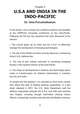 In this article, I try to answer four questions posed to the panelists
at the CPPR-US Consulate conference on the Indo-Pacific.
Following are the four key questions that were discussed at the
session:
i. The mutual goals set by India and the U.S.A. to effectively
manage the development of emerging technologies.
ii. The role of the QUAD and other security alliances in enhancing
India-U.S.A. defense ties.
iii. The role of joint military exercises in countering emerging
threats in the maritime domain of the Indo-Pacific.
iv. The scope of developments in Science and Technology opens
vistas of transformation for bilateral relationships in maritime
security and trade.
To answer the first question, it is important to have some context
here about the state of bilateral defense cooperation. In a fact
sheet released in 2021, the U.S. State Department said the
defense cooperation between the U.S.A. and India was reaching
new heights, including through information sharing, liaison
officers, increasingly complex exercises like the Malabar exercise,
U.S.A AND INDIA IN THE
INDO-PACIFIC
Dr. Uma Purushothaman
Chapter 2
20
 