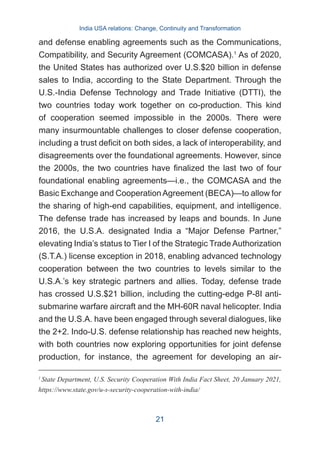 and defense enabling agreements such as the Communications,
Compatibility, and Security Agreement (COMCASA).1
As of 2020,
the United States has authorized over U.S.$20 billion in defense
sales to India, according to the State Department. Through the
U.S.-India Defense Technology and Trade Initiative (DTTI), the
two countries today work together on co-production. This kind
of cooperation seemed impossible in the 2000s. There were
many insurmountable challenges to closer defense cooperation,
including a trust deficit on both sides, a lack of interoperability, and
disagreements over the foundational agreements. However, since
the 2000s, the two countries have finalized the last two of four
foundational enabling agreements—i.e., the COMCASA and the
Basic Exchange and CooperationAgreement (BECA)—to allow for
the sharing of high-end capabilities, equipment, and intelligence.
The defense trade has increased by leaps and bounds. In June
2016, the U.S.A. designated India a “Major Defense Partner,”
elevating India’s status to Tier I of the Strategic Trade Authorization
(S.T.A.) license exception in 2018, enabling advanced technology
cooperation between the two countries to levels similar to the
U.S.A.’s key strategic partners and allies. Today, defense trade
has crossed U.S.$21 billion, including the cutting-edge P-8I anti-
submarine warfare aircraft and the MH-60R naval helicopter. India
and the U.S.A. have been engaged through several dialogues, like
the 2+2. Indo-U.S. defense relationship has reached new heights,
with both countries now exploring opportunities for joint defense
production, for instance, the agreement for developing an air-
1
State Department, U.S. Security Cooperation With India Fact Sheet, 20 January 2021,
https://www.state.gov/u-s-security-cooperation-with-india/
India USA relations: Change, Continuity and Transformation
21
 