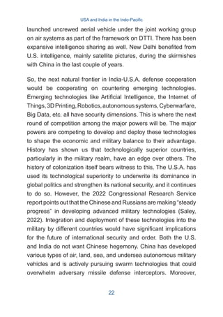 launched uncrewed aerial vehicle under the joint working group
on air systems as part of the framework on DTTI. There has been
expansive intelligence sharing as well. New Delhi benefited from
U.S. intelligence, mainly satellite pictures, during the skirmishes
with China in the last couple of years.
So, the next natural frontier in India-U.S.A. defense cooperation
would be cooperating on countering emerging technologies.
Emerging technologies like Artificial Intelligence, the Internet of
Things,3DPrinting,Robotics,autonomoussystems,Cyberwarfare,
Big Data, etc. all have security dimensions. This is where the next
round of competition among the major powers will be. The major
powers are competing to develop and deploy these technologies
to shape the economic and military balance to their advantage.
History has shown us that technologically superior countries,
particularly in the military realm, have an edge over others. The
history of colonization itself bears witness to this. The U.S.A. has
used its technological superiority to underwrite its dominance in
global politics and strengthen its national security, and it continues
to do so. However, the 2022 Congressional Research Service
report points out that the Chinese and Russians are making “steady
progress” in developing advanced military technologies (Saley,
2022). Integration and deployment of these technologies into the
military by different countries would have significant implications
for the future of international security and order. Both the U.S.
and India do not want Chinese hegemony. China has developed
various types of air, land, sea, and undersea autonomous military
vehicles and is actively pursuing swarm technologies that could
overwhelm adversary missile defense interceptors. Moreover,
USA and India in the Indo-Pacific
22
 