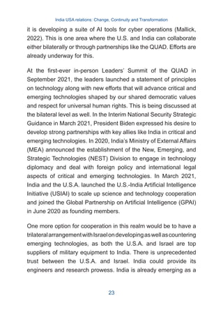 it is developing a suite of AI tools for cyber operations (Mallick,
2022). This is one area where the U.S. and India can collaborate
either bilaterally or through partnerships like the QUAD. Efforts are
already underway for this.
At the first-ever in-person Leaders’ Summit of the QUAD in
September 2021, the leaders launched a statement of principles
on technology along with new efforts that will advance critical and
emerging technologies shaped by our shared democratic values
and respect for universal human rights. This is being discussed at
the bilateral level as well. In the Interim National Security Strategic
Guidance in March 2021, President Biden expressed his desire to
develop strong partnerships with key allies like India in critical and
emerging technologies. In 2020, India’s Ministry of External Affairs
(MEA) announced the establishment of the New, Emerging, and
Strategic Technologies (NEST) Division to engage in technology
diplomacy and deal with foreign policy and international legal
aspects of critical and emerging technologies. In March 2021,
India and the U.S.A. launched the U.S.-India Artificial Intelligence
Initiative (USIAI) to scale up science and technology cooperation
and joined the Global Partnership on Artificial Intelligence (GPAI)
in June 2020 as founding members.
One more option for cooperation in this realm would be to have a
trilateralarrangementwithIsraelondevelopingaswellascountering
emerging technologies, as both the U.S.A. and Israel are top
suppliers of military equipment to India. There is unprecedented
trust between the U.S.A. and Israel. India could provide its
engineers and research prowess. India is already emerging as a
India USA relations: Change, Continuity and Transformation
23
 