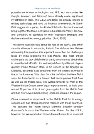 powerhouse for new technologies, and U.S. tech companies like
Google, Amazon, and Microsoft have already made significant
investments in India. The U.S.A. and Israel are already leaders in
military technology and have the financial wherewithal. As Samir
Patil suggests in a paper, this kind of trilateral collaboration would
bring together the three innovation hubs of Silicon Valley, Tel Aviv,
and Bengaluru to capitalize on their respective strengths and
declare national technology priorities. (Patil, 2021)
The second question was about the role of the QUAD and other
security alliances in enhancing India-U.S.A. defense ties. Before
addressing this question, it is important to mention the challenges
faced by India regarding the Indo-Pacific. The most critical
challenge is the lack of definitional clarity or consensus about what
is meant by Indo-Pacific. It is variously defined by different players
globally. Prime Minister Modi, in his speech at the Shangri La
Dialogue, described it as stretching “from the shores of Africa to
that of the Americas.” It is clear from this definition that New Delhi
sees the Indo-Pacific as a theater that encompasses East Asia
as well as the Middle East. The waters towards its West or the
Western Indian Ocean, are of equal importance to it, as India gets
around 70 percent of its oil and gas supplies from the Middle East
and has over seven million strong Indian diasporas in the region.
China is almost as dependent on the Middle East for its energy
supplies and has strong economic relations with these countries.
This explains the Indian Navy’s Maritime Security Strategy
document’s focus on the Western Indian Ocean. For the U.S.A.,
however, the Western Indian Ocean does not seem to be essential
USA and India in the Indo-Pacific
24
 