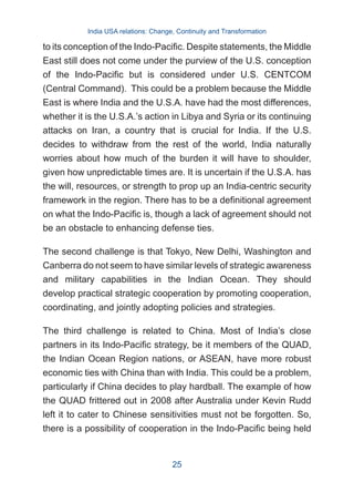 to its conception of the Indo-Pacific. Despite statements, the Middle
East still does not come under the purview of the U.S. conception
of the Indo-Pacific but is considered under U.S. CENTCOM
(Central Command). This could be a problem because the Middle
East is where India and the U.S.A. have had the most differences,
whether it is the U.S.A.’s action in Libya and Syria or its continuing
attacks on Iran, a country that is crucial for India. If the U.S.
decides to withdraw from the rest of the world, India naturally
worries about how much of the burden it will have to shoulder,
given how unpredictable times are. It is uncertain if the U.S.A. has
the will, resources, or strength to prop up an India-centric security
framework in the region. There has to be a definitional agreement
on what the Indo-Pacific is, though a lack of agreement should not
be an obstacle to enhancing defense ties.
The second challenge is that Tokyo, New Delhi, Washington and
Canberra do not seem to have similar levels of strategic awareness
and military capabilities in the Indian Ocean. They should
develop practical strategic cooperation by promoting cooperation,
coordinating, and jointly adopting policies and strategies.
The third challenge is related to China. Most of India’s close
partners in its Indo-Pacific strategy, be it members of the QUAD,
the Indian Ocean Region nations, or ASEAN, have more robust
economic ties with China than with India. This could be a problem,
particularly if China decides to play hardball. The example of how
the QUAD frittered out in 2008 after Australia under Kevin Rudd
left it to cater to Chinese sensitivities must not be forgotten. So,
there is a possibility of cooperation in the Indo-Pacific being held
India USA relations: Change, Continuity and Transformation
25
 