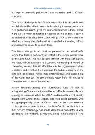 hostage to domestic politics in these countries and to China’s
concerns.
The fourth challenge is India’s own capability. It is uncertain how
much India will be able to invest in developing its naval power and
in its partner countries, given the economic situation in India, where
there are so many competing pressures on the budget. It cannot
be stated with certainty if the U.S.A. will go back to isolationism or
whether Japan and Australia will be interested in investing military
and economic power to support India.
The fifth challenge is to convince partners in the Indo-Pacific
region that India is sufficiently invested in the region and is there
for the long haul. This has become difficult with India not signing
the Regional Comprehensive Economic Partnership. It would be
interesting to see if this will affect the way the region views India’s
credibility and whether it will damage the Indian economy in the
long run, as it could make India uncompetitive and close it out
of the Asian market. An economically weak India will not be of
interest or use to any of its partners.
Finally, overemphasizing the Indo-Pacific runs the risk of
antagonizing China since it sees the Indo-Pacific essentially as a
strategy to contain it. While the U.S.A. and Australia are physically
distant from China, India, Japan, and their other partners, who
are geographically close to China, need to be more nuanced
in their pronouncements about the Indo-Pacific. While it is true
that modern technology has made distance a non-factor in war,
geography still matters, particularly since India shares a long
USA and India in the Indo-Pacific
26
 