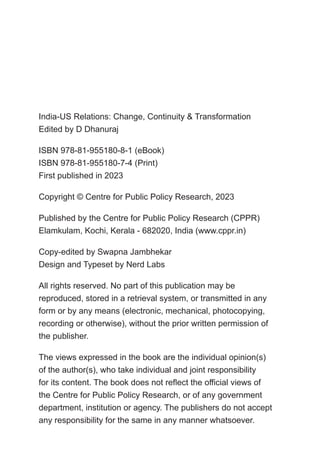 India-US Relations: Change, Continuity & Transformation
Edited by D Dhanuraj
ISBN 978-81-955180-8-1 (eBook)
ISBN 978-81-955180-7-4 (Print)
First published in 2023
Copyright © Centre for Public Policy Research, 2023
Published by the Centre for Public Policy Research (CPPR)
Elamkulam, Kochi, Kerala - 682020, India (www.cppr.in)
Copy-edited by Swapna Jambhekar
Design and Typeset by Nerd Labs
All rights reserved. No part of this publication may be
reproduced, stored in a retrieval system, or transmitted in any
form or by any means (electronic, mechanical, photocopying,
recording or otherwise), without the prior written permission of
the publisher.
The views expressed in the book are the individual opinion(s)
of the author(s), who take individual and joint responsibility
for its content. The book does not reflect the official views of
the Centre for Public Policy Research, or of any government
department, institution or agency. The publishers do not accept
any responsibility for the same in any manner whatsoever.
 