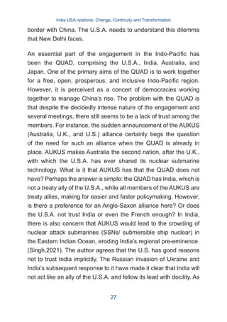 border with China. The U.S.A. needs to understand this dilemma
that New Delhi faces.
An essential part of the engagement in the Indo-Pacific has
been the QUAD, comprising the U.S.A., India, Australia, and
Japan. One of the primary aims of the QUAD is to work together
for a free, open, prosperous, and inclusive Indo-Pacific region.
However, it is perceived as a concert of democracies working
together to manage China’s rise. The problem with the QUAD is
that despite the decidedly intense nature of the engagement and
several meetings, there still seems to be a lack of trust among the
members. For instance, the sudden announcement of the AUKUS
(Australia, U.K., and U.S.) alliance certainly begs the question
of the need for such an alliance when the QUAD is already in
place. AUKUS makes Australia the second nation, after the U.K.,
with which the U.S.A. has ever shared its nuclear submarine
technology. What is it that AUKUS has that the QUAD does not
have? Perhaps the answer is simple: the QUAD has India, which is
not a treaty ally of the U.S.A., while all members of the AUKUS are
treaty allies, making for easier and faster policymaking. However,
is there a preference for an Anglo-Saxon alliance here? Or does
the U.S.A. not trust India or even the French enough? In India,
there is also concern that AUKUS would lead to the crowding of
nuclear attack submarines (SSNs/ submersible ship nuclear) in
the Eastern Indian Ocean, eroding India’s regional pre-eminence.
(Singh,2021). The author agrees that the U.S. has good reasons
not to trust India implicitly. The Russian invasion of Ukraine and
India’s subsequent response to it have made it clear that India will
not act like an ally of the U.S.A. and follow its lead with docility. As
India USA relations: Change, Continuity and Transformation
27
 