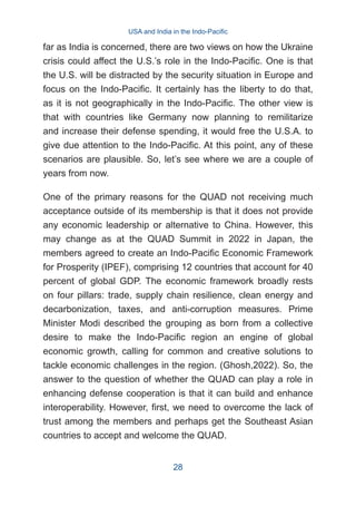 far as India is concerned, there are two views on how the Ukraine
crisis could affect the U.S.’s role in the Indo-Pacific. One is that
the U.S. will be distracted by the security situation in Europe and
focus on the Indo-Pacific. It certainly has the liberty to do that,
as it is not geographically in the Indo-Pacific. The other view is
that with countries like Germany now planning to remilitarize
and increase their defense spending, it would free the U.S.A. to
give due attention to the Indo-Pacific. At this point, any of these
scenarios are plausible. So, let’s see where we are a couple of
years from now.
One of the primary reasons for the QUAD not receiving much
acceptance outside of its membership is that it does not provide
any economic leadership or alternative to China. However, this
may change as at the QUAD Summit in 2022 in Japan, the
members agreed to create an Indo-Pacific Economic Framework
for Prosperity (IPEF), comprising 12 countries that account for 40
percent of global GDP. The economic framework broadly rests
on four pillars: trade, supply chain resilience, clean energy and
decarbonization, taxes, and anti-corruption measures. Prime
Minister Modi described the grouping as born from a collective
desire to make the Indo-Pacific region an engine of global
economic growth, calling for common and creative solutions to
tackle economic challenges in the region. (Ghosh,2022). So, the
answer to the question of whether the QUAD can play a role in
enhancing defense cooperation is that it can build and enhance
interoperability. However, first, we need to overcome the lack of
trust among the members and perhaps get the Southeast Asian
countries to accept and welcome the QUAD.
USA and India in the Indo-Pacific
28
 