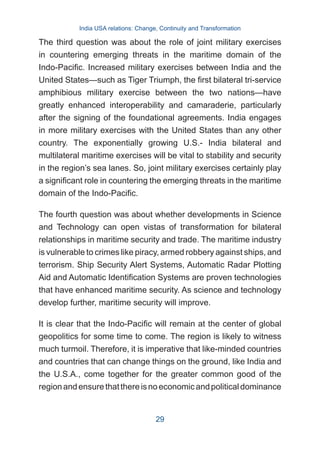 The third question was about the role of joint military exercises
in countering emerging threats in the maritime domain of the
Indo-Pacific. Increased military exercises between India and the
United States—such as Tiger Triumph, the first bilateral tri-service
amphibious military exercise between the two nations—have
greatly enhanced interoperability and camaraderie, particularly
after the signing of the foundational agreements. India engages
in more military exercises with the United States than any other
country. The exponentially growing U.S.- India bilateral and
multilateral maritime exercises will be vital to stability and security
in the region’s sea lanes. So, joint military exercises certainly play
a significant role in countering the emerging threats in the maritime
domain of the Indo-Pacific.
The fourth question was about whether developments in Science
and Technology can open vistas of transformation for bilateral
relationships in maritime security and trade. The maritime industry
is vulnerable to crimes like piracy, armed robbery against ships, and
terrorism. Ship Security Alert Systems, Automatic Radar Plotting
Aid and Automatic Identification Systems are proven technologies
that have enhanced maritime security. As science and technology
develop further, maritime security will improve.
It is clear that the Indo-Pacific will remain at the center of global
geopolitics for some time to come. The region is likely to witness
much turmoil. Therefore, it is imperative that like-minded countries
and countries that can change things on the ground, like India and
the U.S.A., come together for the greater common good of the
regionandensurethatthereisnoeconomicandpoliticaldominance
India USA relations: Change, Continuity and Transformation
29
 