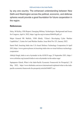 by any one country. The enhanced understanding between New
Delhi and Washington across the political, economic, and defense
spheres would provide a good foundation for future cooperation in
the region.
References
Saley, M Kelley, CRS Report, Emerging Military Technologies: Background and Issues
for Congress, April 6, 2022, https://sgp.fas.org/crs/natsec/R46458.pdf, p.1
Major General PK Mallick, VSM (Retd), “China’s Developing Cyber Warfare
Capabilities”, Centre for Land Warfare Studies, Issue Brief No 323, January 2022.
Samir Patil, Inserting India into U.S.-Israel Defence Technology Cooperation,16 April
2021,https://www.gatewayhouse.in/inserting-india-into-us-israel-defence-technology-
cooperation/
Abhiijit Singh, India is not a bystander in the AUKUS saga, 25 September 2021, https://
www.orfonline.org/research/india-is-not-a-bystander-in-the-aukus-saga/
Saptaparno Ghosh, What is the Indo-Pacific Economic Framework for Prosperity?, 28
May 2022, https://www.thehindu.com/news/international/explained-what-is-the-indo-
pacific-economic-framework-for-prosperity/article65460071.ece
USA and India in the Indo-Pacific
30
 