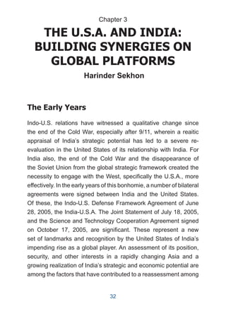 THE U.S.A. AND INDIA:
BUILDING SYNERGIES ON
GLOBAL PLATFORMS
Harinder Sekhon
The Early Years
Indo-U.S. relations have witnessed a qualitative change since
the end of the Cold War, especially after 9/11, wherein a reaitic
appraisal of India’s strategic potential has led to a severe re-
evaluation in the United States of its relationship with India. For
India also, the end of the Cold War and the disappearance of
the Soviet Union from the global strategic framework created the
necessity to engage with the West, specifically the U.S.A., more
effectively. In the early years of this bonhomie, a number of bilateral
agreements were signed between India and the United States.
Of these, the Indo-U.S. Defense Framework Agreement of June
28, 2005, the India-U.S.A. The Joint Statement of July 18, 2005,
and the Science and Technology Cooperation Agreement signed
on October 17, 2005, are significant. These represent a new
set of landmarks and recognition by the United States of India’s
impending rise as a global player. An assessment of its position,
security, and other interests in a rapidly changing Asia and a
growing realization of India’s strategic and economic potential are
among the factors that have contributed to a reassessment among
Chapter 3
32
 