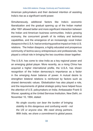 American policymakers and their declared intention of assisting
India’s rise as a significant world power.
Simultaneously, additional factors like India’s economic
liberalization and the gradual opening up of the Indian market
after 1991 allowed better and more significant interaction between
the Indian and American business communities. India’s growing
economy, the concurrent growth of its military and technical
capabilities, and the emergence of an increasingly vocal Indian
diaspora in the U.S.A. had an enduring positive impact on Indo-U.S.
relations. The Indian diaspora, a highly educated and prosperous
community of techno-savvy entrepreneurs and professionals, has
played a critical role in bringing the two countries closer together.
The U.S.A. has come to view India as a key regional power and
an emerging global player. More recently, as a rising China has
acquired a higher international profile, the U.S.A. has shown
recognition of the Indian democracy’s importance as a factor
in the emerging Asian balance of power. A mutual desire to
strengthen bilateral relations is reinforced by factors such as
shared democratic values. Globalization has also played a role,
and the requirements of global strategic policy have helped focus
the attention of U.S. policymakers on India. Ambassador Frank G
Wisner, speaking at the United Services Institution, New Delhi, on
November 10, 1994, stated:
No single country can bear the burden of bringing
stability to this dangerous and confusing world - not
the US or anyone else. We need strong partners.
With India, we share a commitment to global peace.
India USA relations: Change, Continuity and Transformation
33
 
