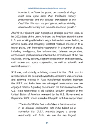 After 9/11, President Bush highlighted strategic ties with India. In
his 2002 State of the Union Address, the President stated that the
U.S. was working with India in ways that we had never before, to
achieve peace and prosperity. Bilateral relations moved on to a
higher plane, with increasing cooperation in a number of areas,
including intelligence, law enforcement, defense cooperation,
contacts and joint exercises between the armed forces of the two
countries, energy security, economic cooperation and significantly,
civil nuclear and space cooperation, as well as scientific and
medical research.
9/11 was, undoubtedly, a defining moment for the U.S.A., and its
reverberations are being felt even today. America’s vital, enduring,
and growing interest in Asia transformed relations between
the U.S.A. and India from two estranged democracies into two
engaged nations. A guiding document in the transformation of the
U.S.–India relationship is the National Security Strategy of the
United States of America, released by the U.S. Government in
September 2002, which staked out the path for future cooperation:
In order to achieve the goals, our security strategy
must draw upon more than traditional military
preparedness and the alliance architecture of the
Cold War. We must support global political stability,
advance democracy and promote economic growth.2
“The United States has undertaken a transformation
in its bilateral relationship with India based on a
conviction that U.S.A. interests require a strong
relationship with India. We are the two largest
India USA building synergies in Global platforms
34
 