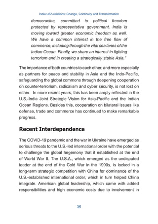The importance of both countries to each other, and more especially
as partners for peace and stability in Asia and the Indo-Pacific,
safeguarding the global commons through deepening cooperation
on counter-terrorism, radicalism and cyber security, is not lost on
either. In more recent years, this has been amply reflected in the
U.S.-India Joint Strategic Vision for Asia-Pacific and the Indian
Ocean Regions. Besides this, cooperation on bilateral issues like
defense, trade and commerce has continued to make remarkable
progress.
Recent Interdependence
The COVID-19 pandemic and the war in Ukraine have emerged as
serious threats to the U.S.-led international order with the potential
to challenge the global hegemony that it established at the end
of World War II. The U.S.A., which emerged as the undisputed
leader at the end of the Cold War in the 1990s, is locked in a
long-term strategic competition with China for dominance of the
U.S.-established international order, which in turn helped China
integrate. American global leadership, which came with added
responsibilities and high economic costs due to involvement in
democracies, committed to political freedom
protected by representative government. India is
moving toward greater economic freedom as well.
We have a common interest in the free flow of
commerce, including through the vital sea lanes of the
Indian Ocean. Finally, we share an interest in fighting
terrorism and in creating a strategically stable Asia.”
India USA relations: Change, Continuity and Transformation
35
 