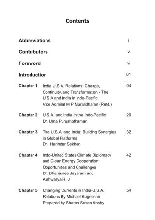 Contents
Abbreviations
Contributors
Foreword
Introduction
Chapter 1 India U.S.A. Relations: Change,
Continuity, and Transformation - The
U.S.A and India in Indo-Pacific
Vice Admiral M P Muralidharan (Retd.)
04
i
v
vi
01
20
32
42
54
U.S.A. and India in the Indo-Pacific
Dr. Uma Purushothaman
Chapter 2
The U.S.A. and India: Building Synergies
in Global Platforms
Dr. Harinder Sekhon
Chapter 3
Indo-United States Climate Diplomacy
and Clean Energy Cooperation:
Opportunities and Challenges
Dr. Dhanasree Jayaram and
Aishwarya R. J
Chapter 4
Changing Currents in India-U.S.A.
Relations By Michael Kugelman
Prepared by Sharon Susan Koshy
Chapter 5
 