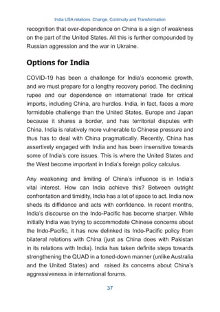 recognition that over-dependence on China is a sign of weakness
on the part of the United States. All this is further compounded by
Russian aggression and the war in Ukraine.
Options for India
COVID-19 has been a challenge for India’s economic growth,
and we must prepare for a lengthy recovery period. The declining
rupee and our dependence on international trade for critical
imports, including China, are hurdles. India, in fact, faces a more
formidable challenge than the United States, Europe and Japan
because it shares a border, and has territorial disputes with
China. India is relatively more vulnerable to Chinese pressure and
thus has to deal with China pragmatically. Recently, China has
assertively engaged with India and has been insensitive towards
some of India’s core issues. This is where the United States and
the West become important in India’s foreign policy calculus.
Any weakening and limiting of China’s influence is in India’s
vital interest. How can India achieve this? Between outright
confrontation and timidity, India has a lot of space to act. India now
sheds its diffidence and acts with confidence. In recent months,
India’s discourse on the Indo-Pacific has become sharper. While
initially India was trying to accommodate Chinese concerns about
the Indo-Pacific, it has now delinked its Indo-Pacific policy from
bilateral relations with China (just as China does with Pakistan
in its relations with India). India has taken definite steps towards
strengthening the QUAD in a toned-down manner (unlike Australia
and the United States) and raised its concerns about China’s
aggressiveness in international forums.
India USA relations: Change, Continuity and Transformation
37
 