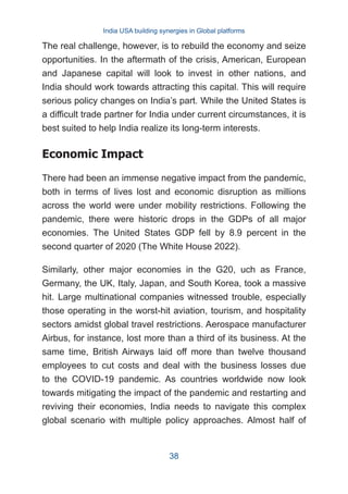 The real challenge, however, is to rebuild the economy and seize
opportunities. In the aftermath of the crisis, American, European
and Japanese capital will look to invest in other nations, and
India should work towards attracting this capital. This will require
serious policy changes on India’s part. While the United States is
a difficult trade partner for India under current circumstances, it is
best suited to help India realize its long-term interests.
Economic Impact
There had been an immense negative impact from the pandemic,
both in terms of lives lost and economic disruption as millions
across the world were under mobility restrictions. Following the
pandemic, there were historic drops in the GDPs of all major
economies. The United States GDP fell by 8.9 percent in the
second quarter of 2020 (The White House 2022).
Similarly, other major economies in the G20, uch as France,
Germany, the UK, Italy, Japan, and South Korea, took a massive
hit. Large multinational companies witnessed trouble, especially
those operating in the worst-hit aviation, tourism, and hospitality
sectors amidst global travel restrictions. Aerospace manufacturer
Airbus, for instance, lost more than a third of its business. At the
same time, British Airways laid off more than twelve thousand
employees to cut costs and deal with the business losses due
to the COVID-19 pandemic. As countries worldwide now look
towards mitigating the impact of the pandemic and restarting and
reviving their economies, India needs to navigate this complex
global scenario with multiple policy approaches. Almost half of
India USA building synergies in Global platforms
38
 