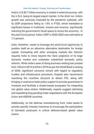 India’s U.S.$2.7 trillion economy is rooted in external sources, with
the U.S.A. being its largest export market. In the short run, India’s
growth was seriously impacted by the pandemic outbreak, with
its GDP projections falling to 1.9% in FY20, which translated to
significant losses in livelihood, income and revenue, significantly
reducing the government’s fiscal space to revive the economy. In
the post-Covid period, India’s GDP in 2022-2023 was estimated at
7.2 percent.
India, therefore, needs to leverage the post-Covid opportunity to
position itself as an attractive alternative destination for foreign
capital. Competing with other emerging markets like Vietnam
requires India to move beyond the mere projection of its large
domestic market and undertake substantial domestic policy
reforms. While India’s ease of doing business ranking has jumped
from 142nd in 2014 to 63rd in 2019 as per the World Bank’s ranking
of 2020, significant concerns remain with regard to regulatory
hurdles and infrastructure provisions. Experts also recommend
reworking the incentive structure to attract FDI, along with
bringing in extensive trade policy support to provide guarantees to
investors and facilitate a cluster-based ecosystem for integrating
into global value chains. Additionally, experts suggest rethinking
and expediting long-pending trade negotiations with the European
Union and ASEAN countries.
Additionally, on the defense manufacturing front, India needs to
provide specific industry incentives to encourage the participation
of domestic producers in critical defense-based global value
chains.
India USA relations: Change, Continuity and Transformation
39
 